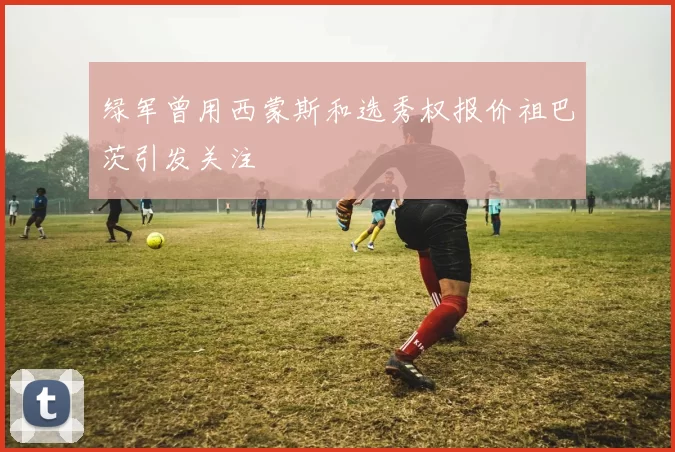 绿军曾用西蒙斯和选秀权报价祖巴茨引发关注