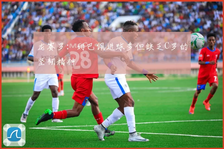 龙赛罗：姆巴佩进球多但缺乏C罗的坚韧精神