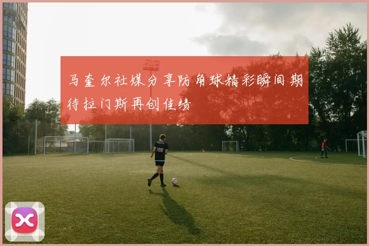 马奎尔社媒分享防角球精彩瞬间期待拉门斯再创佳绩