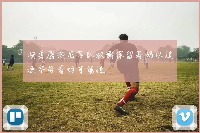 湖勇鹰热尼等队权衡保留筹码以追逐字母哥的可能性