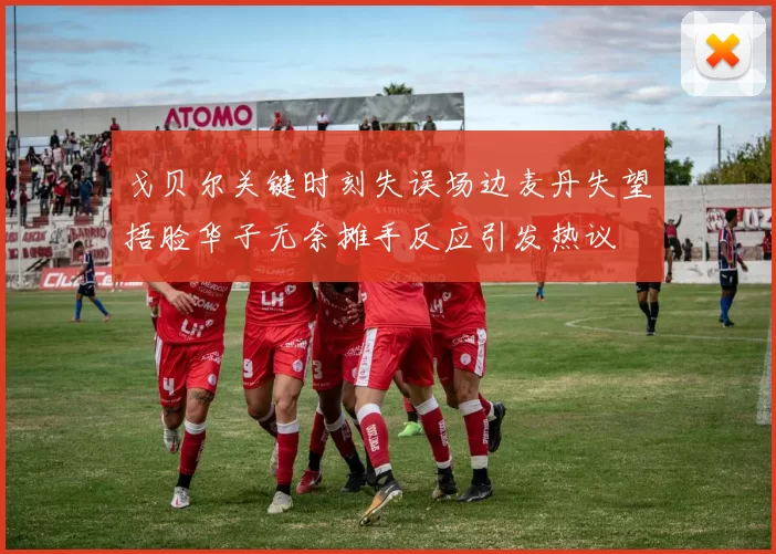 戈贝尔关键时刻失误场边麦丹失望捂脸华子无奈摊手反应引发热议