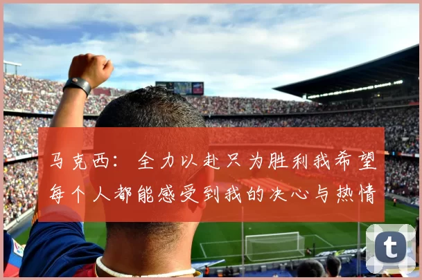 马克西：全力以赴只为胜利我希望每个人都能感受到我的决心与热情