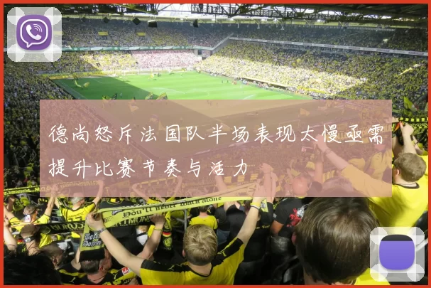 德尚怒斥法国队半场表现太慢亟需提升比赛节奏与活力