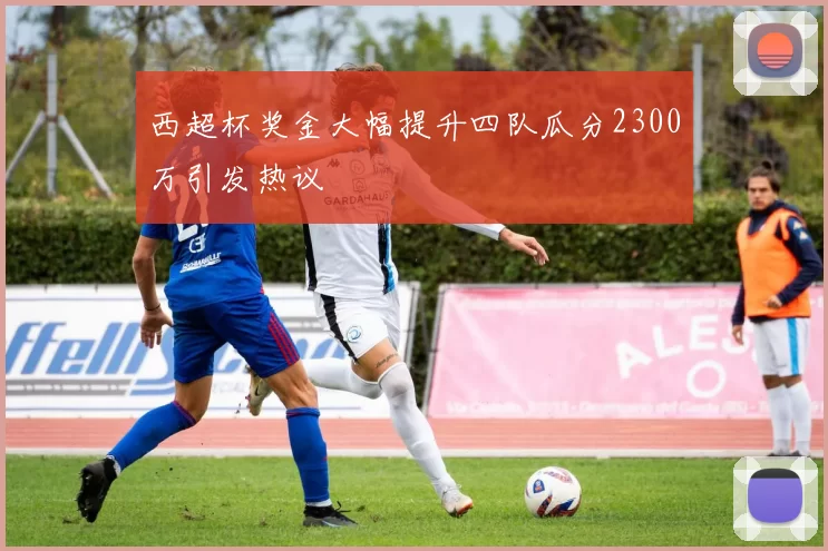 西超杯奖金大幅提升四队瓜分2300万引发热议